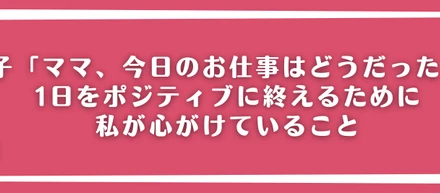 息子「ママ、今日のお仕事はどうだった？」1日をポジティブに終えるために私が心がけていること