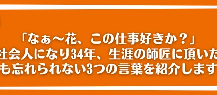 「なぁ～花、この仕事好きか？」社会人になり34年、生涯の師匠に頂いた今も忘れられない3つの言葉を紹介します。