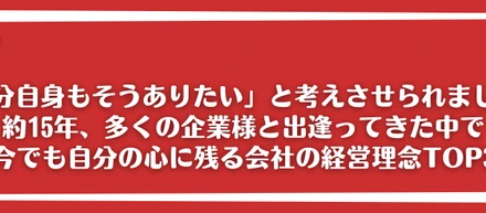 「自分自身もそうありたい」と考えさせられました。約15年、多くの企業様と出逢ってきた中で今でも自分の心に残る会社の経営理念TOP3