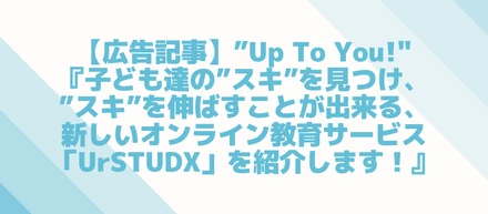 【広告記事】”Up To You!"『子ども達の”スキ”を見つけ、”スキ”を伸ばすことが出来る、新しいオンライン教育サービス「UrSTUDX」を紹介します！』