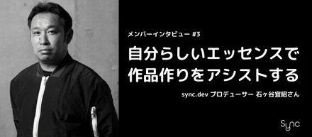 【メンバーインタビュー】自分らしいエッセンスで作品作りをアシストする / sync.dev プロデューサー 石ヶ谷宜昭さん