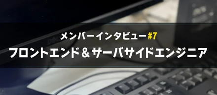 【メンバーインタビュー#7】サーバサイドからフロントエンドも挑戦するエンジニアのご紹介