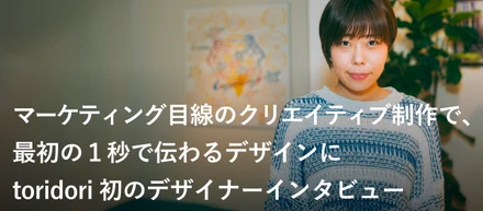 マーケティング目線のクリエイティブ制作で、最初の１秒で伝わるデザインにtoridori初のデザイナーインタビュー
