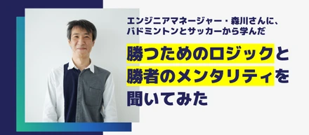 【エンジニア紹介】エンジニアマネージャー森川さんに、バドミントンとサッカーから学んだ、勝つためのロジックと勝者のメンタリティを聞いてみた