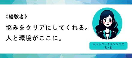 《経験者》悩みをクリアにしてくれる。人と環境がここに。（ネットワークエンジニアS・K）
