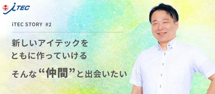 新しいアイテックをともにつくっていける。そんな仲間と出会いたい