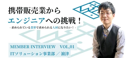 Member Interview　Vol,01　　　　　　　　　携帯販売業からエンジニアへの挑戦！