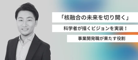 「核融合の未来を切り開く」科学者が描くビジョンを実装させるために事業開発職が果たす役割