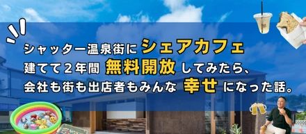 シャッター温泉街にシェアカフェ建てて２年間無料開放してみたら、会社も街も出店者もみんな幸せになった話。