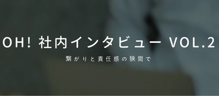 Oh! 社内インタビュー vol.2 〜繋がりと責任感の狭間で〜