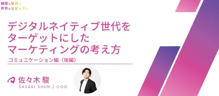【役員インタビュー COO 佐々木駿】デジタルネイティブ世代をターゲットにしたマーケティングの考え方｜コミュニケーション編（後半）