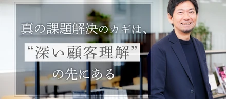 妥協を許さない真の課題解決のカギは、“深い顧客理解”の先にある