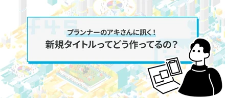 プランナーのアキさんに訊く！ 新規タイトルってどう作ってるの？
