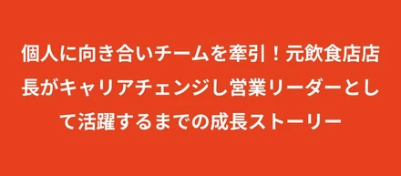 個人に向き合いチームを牽引！元飲食店店長がキャリアチェンジし営業リーダーとして活躍するまでの成長ストーリー