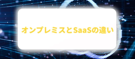 オンプレミスとSaaSの違いとは｜種類やメリット・デメリットも解説