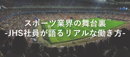 スポーツ業界の舞台裏　－JHS社員が語るリアルな働き方－