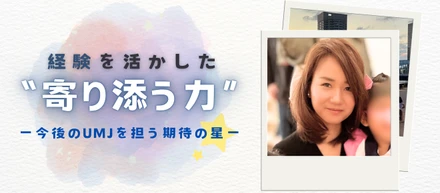 【#社員紹介】経験を活かした‶寄り添う力″ ー今後のUMJを担う期待の星ー