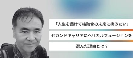 「人生を懸けて核融合の未来に挑みたい」セカンドキャリアにヘリカルフュージョンを選んだ理由とは？