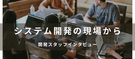 システム開発の現場から   スタッフインタビュー