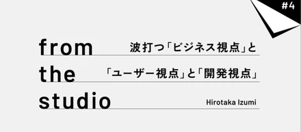 from the studio |波打つ「ビジネス視点」と「ユーザー視点」と「開発視点」
