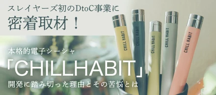 スレイヤーズ初のDtoC事業に密着取材！本格的電子シーシャ「CHILL HABIT」開発に踏み切った理由とその苦悩とは…