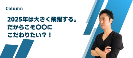 【社長コラム】2025年は大きく飛躍する。だからこそ〇〇にこだわりたい？！