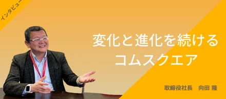 変化と進化を続けるコムスクエア　　　　　　～取締役社長 向田隆インタビュー～