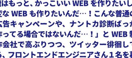 「俺はもっと、かっこいいWEBを作りたいし、変なWEBも作りたいんだ…！こんな普通の広告キャンペーンや、ナントカ診断ばっか作ってる場合ではないんだ…！クライアントの要望でまた仕様変更になってこの案件、見積もったときより１０人日もオーバーしてるし、めっちゃ大変だったけど、全然何の意味もない広告だったし！うちの会社、そんなに悪くはないし、むしろけっこうイイ仕事してるけど、でも俺はもっと面白いことしたいんだ！土日に、もくもく何か作っちゃったりするんだ。技術はいろいろあるけど、」