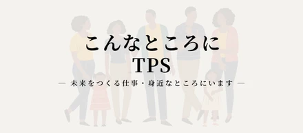 こんなところにTPS 　― 未来をつくる仕事・身近なところにいます ―