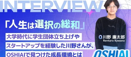 「人生は選択の総和」大学時代に学生団体立ち上げやスタートアップを経験した川野さんが、OSHIAIで見つけた成長環境とは、後編