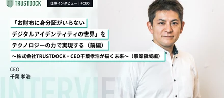 【前編】「お財布に身分証がいらないデジタルアイデンティティの世界」をテクノロジーの力で実現する～株式会社TRUSTDOCK・CEO千葉孝浩が描く未来～（事業領域編）