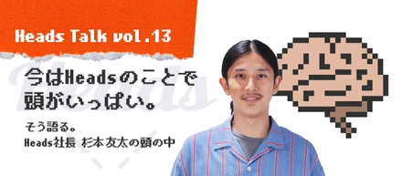 「今はHeadsのことで頭がいっぱい。」そう語る、Heads 代表取締役 杉本友太の頭の中。 - Heads Talk vol.13