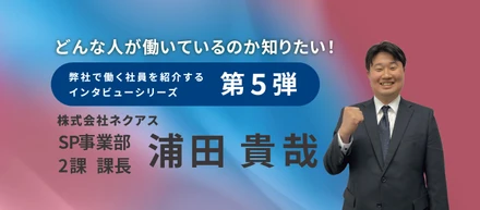 【インタビュー記事♯５】 SP事業部 2課 課長 浦田 貴哉