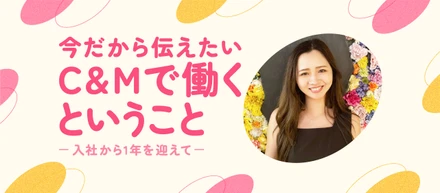 今だから伝えたい、C&Mで働くということ　〜入社から1年を迎えて〜