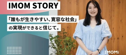 【IMOM STORY】「誰もが生きやすい、寛容な社会」の実現ができると信じて。