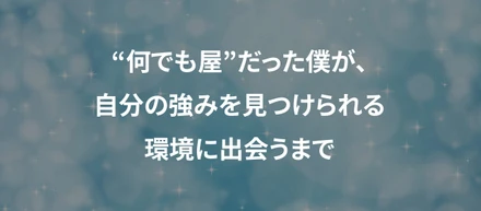 “何でも屋”だった僕が、自分の強みを見つけられる環境に出会うまで