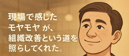 「現場で感じたモヤモヤが、組織改善という道を照らしてくれた。」