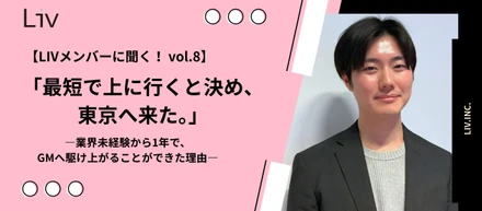 【LIVメンバーに聞く！ vol.8】「最短で上に行くと決め、東京へ来た」―業界未経験から1年で、GMへ駆け上がることができた理由―