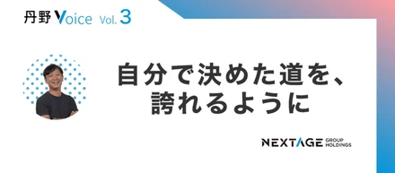 【丹野Voice vol.3】自分で決めた道を、誇れるように
