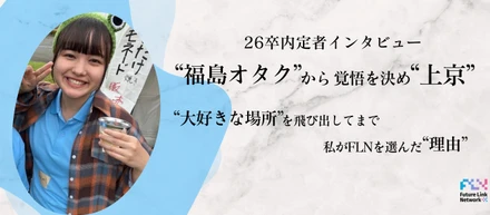 【26卒内定者インタビュー】福島オタクから覚悟を決め”上京”。大好きな場所を飛び出してまで、私がFLNを選んだ”理由”