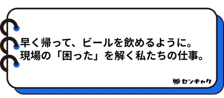 早く帰って、ビールを飲めるように。現場の「困った」を解く私たちの仕事。