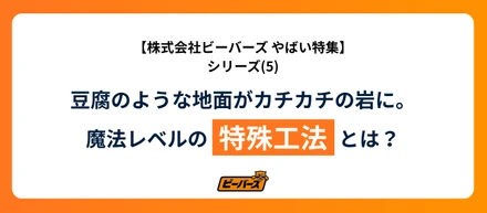 株式会社ビーバーズ やばい！豆腐のような地面がカチカチの岩に。魔法レベルの特殊工法とは？