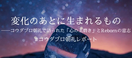 変化のあとに生まれるもの──コウダプロ朝礼で語られた「心の玉磨き」とRebornの意志