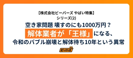 株式会社ビーバーズ  やばい！空き家問題 壊すのにも1000万円？解体業者が「王様」になる、令和のバブル崩壊と解体待ち10年という異常
