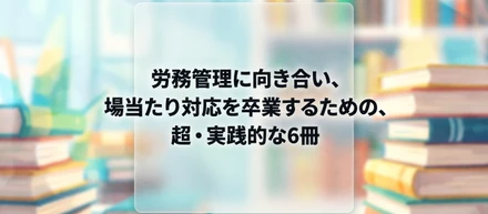 労務管理に向き合い、場当たり対応を卒業するための、超・実践的な6冊