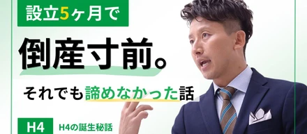 設立5ヶ月で倒産寸前。それでも諦めなかったH4の話