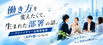 働き方を変えたくて、生まれた部署の話。― アドバイザリー企画推進部（API部）について ―