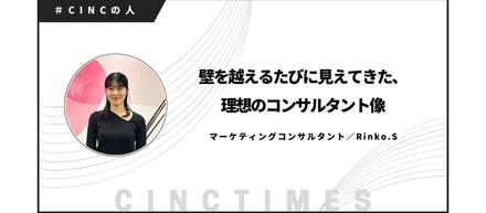 壁を越えるたびに見えてきた、理想のコンサルタント像｜Rinko.S｜CINCの人
