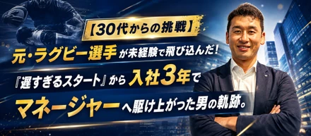 【30代からの挑戦】元・ラグビー選手が未経験で飛び込んだ！「遅すぎるスタート」から入社3年でマネージャーへ駆け上がった男の軌跡。