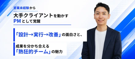 営業未経験から大手クライアントのPMへ。「設計→実行→改善」の面白さと、成果を分かち合える「熱狂的チーム」の魅力